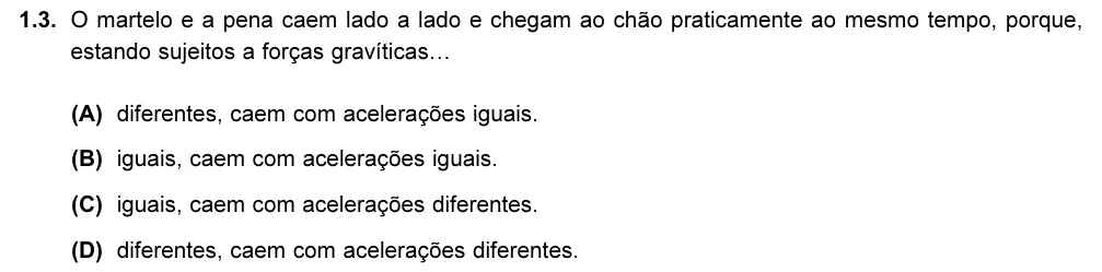 Exercise 1.3 — 1.3. O martelo e a pena caem lado a lado e chegam ao chão praticamente ao mesmo tempo, porque, estando sujeitos a forças gravíticas… (A) diferentes, caem com acelerações iguais. (B) iguais, caem com acelerações iguais.…