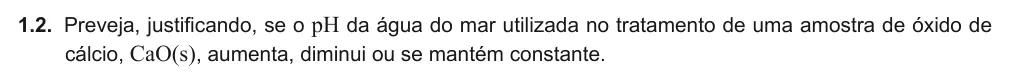 Exercise Part I · 1.2 — 1.2. Preveja, justificando, se o pH da água do mar utilizada no tratamento de uma amostra de óxido de cálcio, CaO(s), aumenta, diminui ou se mantém constante.