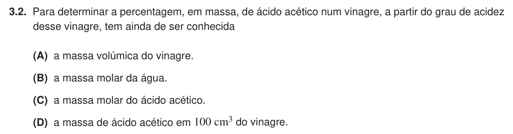 Exercise Part VI · 3.2 — 3.2. Para determinar a percentagem, em massa, de ácido acético num vinagre, a partir do grau de acidez desse vinagre, tem ainda de ser conhecida (A) a massa volúmica do vinagre. (B) a massa molar da água. (C) a massa…