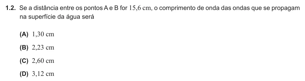 Exercício Grupo I · 1.2 — 1.2. Se a distância entre os pontos A e B for 15,6 cm, o comprimento de onda das ondas que se propagam na superfície da água será (A) 1,30 cm (B) 2,23 cm (C) 2,60 cm (D) 3,12 cm