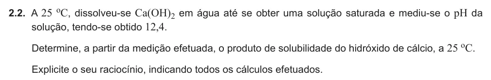 Exercise Part V · 2.2 — 2.2. A 25 oC, dissolveu-se Ca(OH)2 em água até se obter uma solução saturada e mediu-se o pH da solução, tendo-se obtido 12,4. Determine, a partir da medição efetuada, o produto de solubilidade do hidróxido de cálcio, a…
