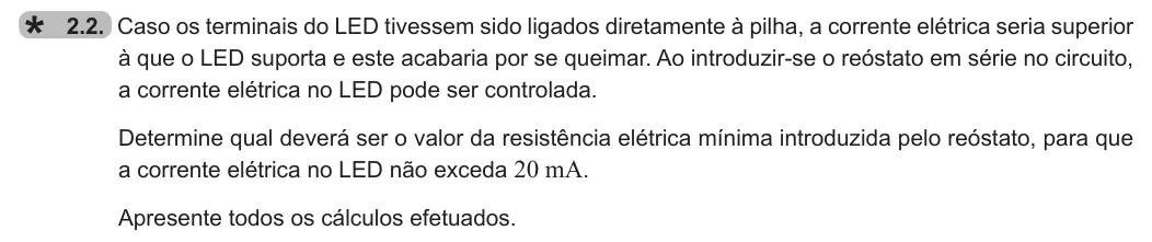 Exercise 2.2 — 2.2. Caso os terminais do LED tivessem sido ligados diretamente à pilha, a corrente elétrica seria superior à que o LED suporta e este acabaria por se queimar. Ao introduzir-se o reóstato em série no circuito, a…