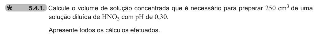 Exercise 5.4.1 — 5.4.1. Calcule o volume de solução concentrada que é necessário para preparar 250 cm3 de uma solução diluída de HNO3 com pH de 0,30. Apresente todos os cálculos efetuados.