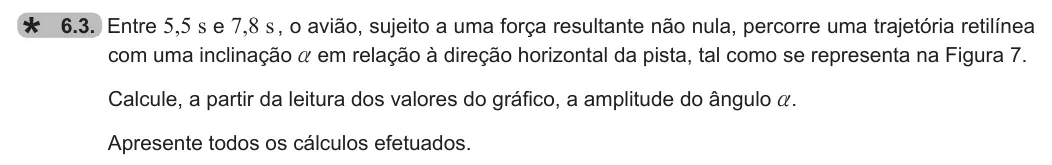 Exercise 6.3 — 6.3. Entre 5,5 s e 7,8 s , o avião, sujeito a uma força resultante não nula, percorre uma trajetória retilínea com uma inclinação a em relação à direção horizontal da pista, tal como se representa na Figura 7. Calcule,…
