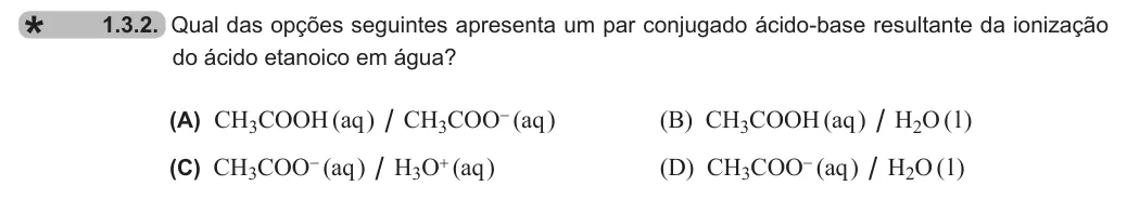 Exercise 1.3.2 — 1.3.2. Qual das opções seguintes apresenta um par conjugado ácido-base resultante da ionização do ácido etanoico em água? (A) CH3COOH (aq ) / CH3COO- (aq ) (B) CH3COOH (aq ) / H2O ( l ) (C) CH3COO- (aq ) / H3O+ (aq )…