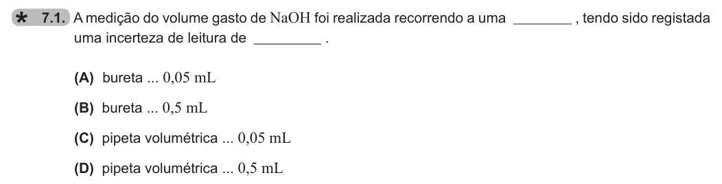 Exercise 7.1 — 7.1. A medição do volume gasto de NaOH foi realizada recorrendo a uma , tendo sido registada uma incerteza de leitura de . (A) bureta ... 0,05 mL (B) bureta ... 0,5 mL (C) pipeta volumétrica ... 0,05 mL (D) pipeta…