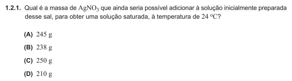 Exercise 1.2.1 — 1.2.1. Qual é a massa de AgNO3 que ainda seria possível adicionar à solução inicialmente preparada desse sal, para obter uma solução saturada, à temperatura de 24 oC? (A) 245 g (B) 238 g (C) 250 g (D) 210 g