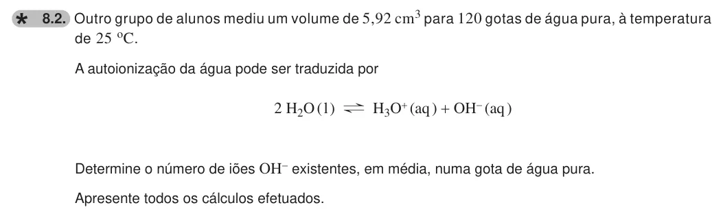 Exercise 8.2 — 8.2. Outro grupo de alunos mediu um volume de 5,92 cm3 para 120 gotas de água pura, à temperatura de 25 oC. A autoionização da água pode ser traduzida por 2 H2O ( l ) ? H3O+ (aq ) + OH- (aq ) Determine o número de iões…