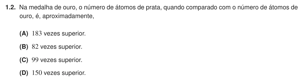 Exercise 1.2 — 1.2. Na medalha de ouro, o número de átomos de prata, quando comparado com o número de átomos de ouro, é, aproximadamente, (A) 183 vezes superior. (B) 82 vezes superior. (C) 99 vezes superior. (D) 150 vezes superior.