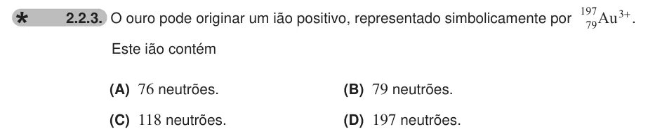 Exercise 2.2.3 — 2.2.3. O ouro pode originar um ião positivo, representado simbolicamente por 197Au3+ 79 . Este ião contém (A) 76 neutrões. (B) 79 neutrões. (C) 118 neutrões. (D) 197 neutrões.