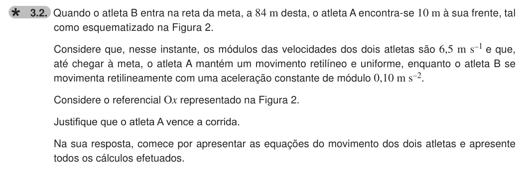 Exercise 3.2 — 3.2. Quando o atleta B entra na reta da meta, a 84 m desta, o atleta A encontra-se 10 m à sua frente, tal como esquematizado na Figura 2. Considere que, nesse instante, os módulos das velocidades dos dois atletas são…