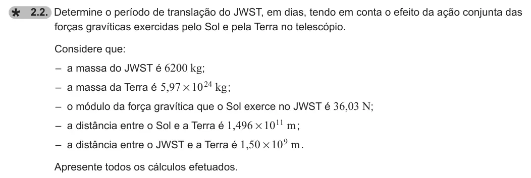 Exercise 2.2 — 2.2. Determine o período de translação do JWST, em dias, tendo em conta o efeito da ação conjunta das forças gravíticas exercidas pelo Sol e pela Terra no telescópio. Considere que: – a massa do JWST é 6200 kg; – a…