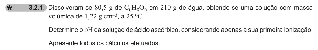 Exercise 3.2.1 — 3.2.1. Dissolveram-se 80,5 g de C6H8O6 em 210 g de água, obtendo-se uma solução com massa volúmica de 1,22 g cm-3, a 25 oC. Determine o pH da solução de ácido ascórbico, considerando apenas a sua primeira ionização.…