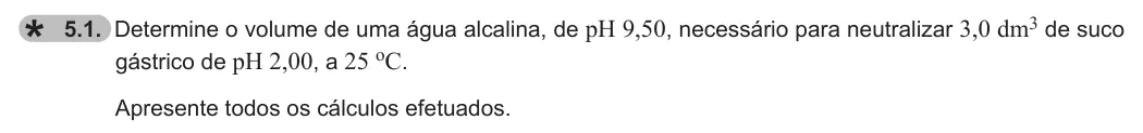 Exercise 5.1 — 5.1. Determine o volume de uma água alcalina, de pH 9,50, necessário para neutralizar 3,0 dm3 de suco gástrico de pH 2,00, a 25 oC. Apresente todos os cálculos efetuados.