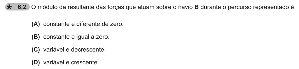 Exercise 6.2 — 6.2. O módulo da resultante das forças que atuam sobre o navio B durante o percurso representado é (A) constante e diferente de zero. (B) constante e igual a zero. (C) variável e decrescente. (D) variável e crescente.