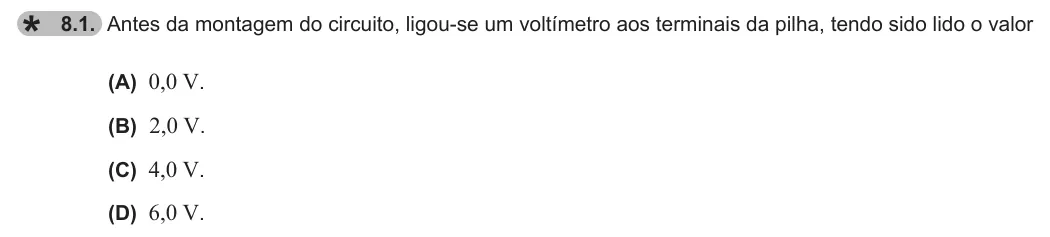 Exercise 8.1 — 8.1. Antes da montagem do circuito, ligou-se um voltímetro aos terminais da pilha, tendo sido lido o valor (A) 0,0 V. (B) 2,0 V. (C) 4,0 V. (D) 6,0 V.