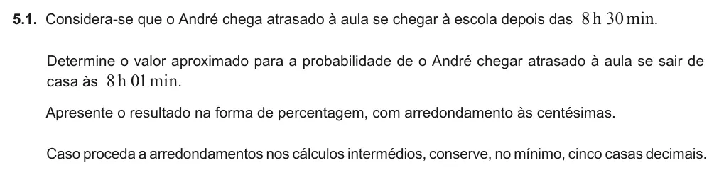 Exercise 5.1 — 5.1. Considera-se que o André chega atrasado à aula se chegar à escola depois das 8h 30min. Determine o valor aproximado para a probabilidade de o André chegar atrasado à aula se sair de casa às 8h 01min. Apresente o…