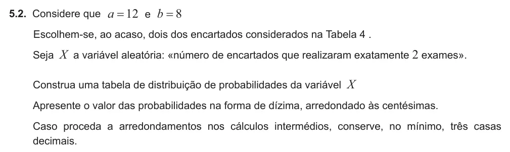 Exercise 5.2 — 5.2. Considere que a b 12 8 e = = Escolhem-se, ao acaso, dois dos encartados considerados na Tabela 4 . Seja X a variável aleatória: «número de encartados que realizaram exatamente 2 exames». Construa uma tabela de…