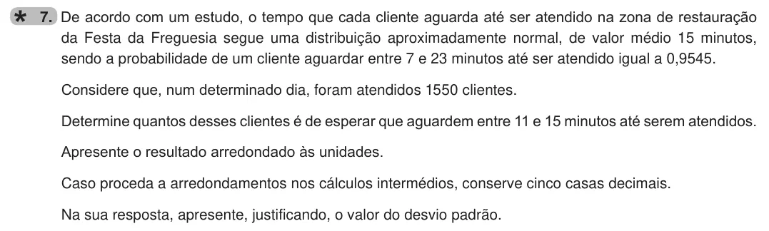 Exercise 7 — 7. De acordo com um estudo, o tempo que cada cliente aguarda até ser atendido na zona de restauração da Festa da Freguesia segue uma distribuição aproximadamente normal, de valor médio 15 minutos, sendo a probabilidade…