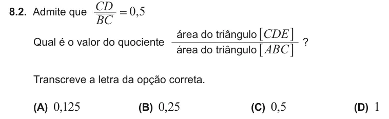 Exercise 8.2 — 8.2. Admite que , BC CD 0 5 = Qual é o valor do quociente á â á â ABC CDE rea do tri ngulo rea do tri ngulo 6 6 @ @ ? Transcreve a letra da opção correta. (A) 0,125 (B) 0,25 (C) 0,5 (D) 1