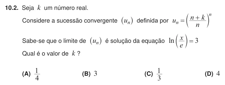 Exercise 10.2 — 10.2. Seja k um número real. Considere a sucessão convergente un ^ h definida por u n n k n n = + c m Sabe-se que o limite de un ^ h é solução da equação ln e x 3 = c m Qual é o valor de k ? (A) 4 1 (B) 3 (C) 3 1 (D) 4