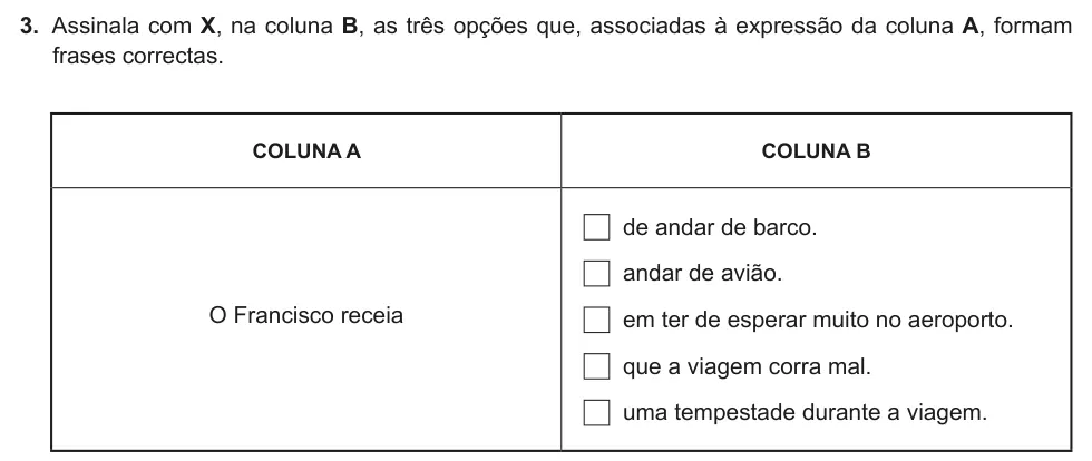 Exercise Part II · 3 — 3. Assinala com X, na coluna B, as três opções que, associadas à expressão da coluna A, formam frases correctas. COLUNA A COLUNA B O Francisco receia de andar de barco. andar de avião. em ter de esperar muito no…