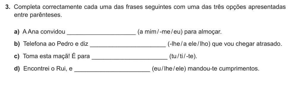 Exercise Part II · 3 — 3. Completa correctamente cada uma das frases seguintes com uma das três opções apresentadas entre parênteses. a) A Ana convidou ____________________ (a mim / -me / eu) para almoçar. b) Telefona ao Pedro e diz…