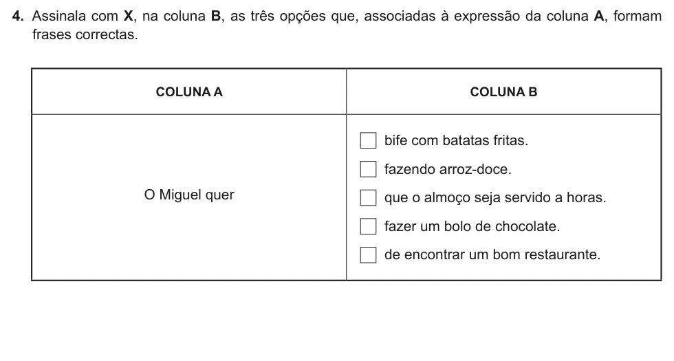 Exercise Part II · 4 — 4. Assinala com X, na coluna B, as três opções que, associadas à expressão da coluna A, formam frases correctas. COLUNA A COLUNA B O Miguel quer bife com batatas fritas. fazendo arroz-doce. que o almoço seja servido a…