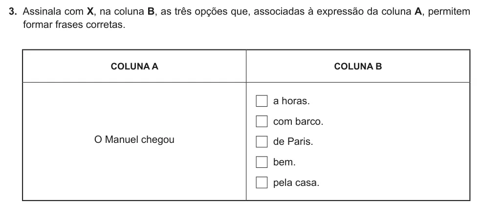 Exercise Part II · 3 — 3. Assinala com X, na coluna B, as três opções que, associadas à expressão da coluna A, permitem formar frases corretas. COLUNA A COLUNA B O Manuel chegou a horas. com barco. de Paris. bem. pela casa.