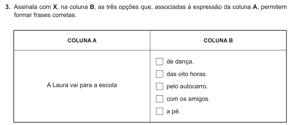 Exercise Part II · 3 — 3. Assinala com X, na coluna B, as três opções que, associadas à expressão da coluna A, permitem formar frases corretas. COLUNA A COLUNA B A Laura vai para a escola de dança. das oito horas. pelo autocarro. com os…