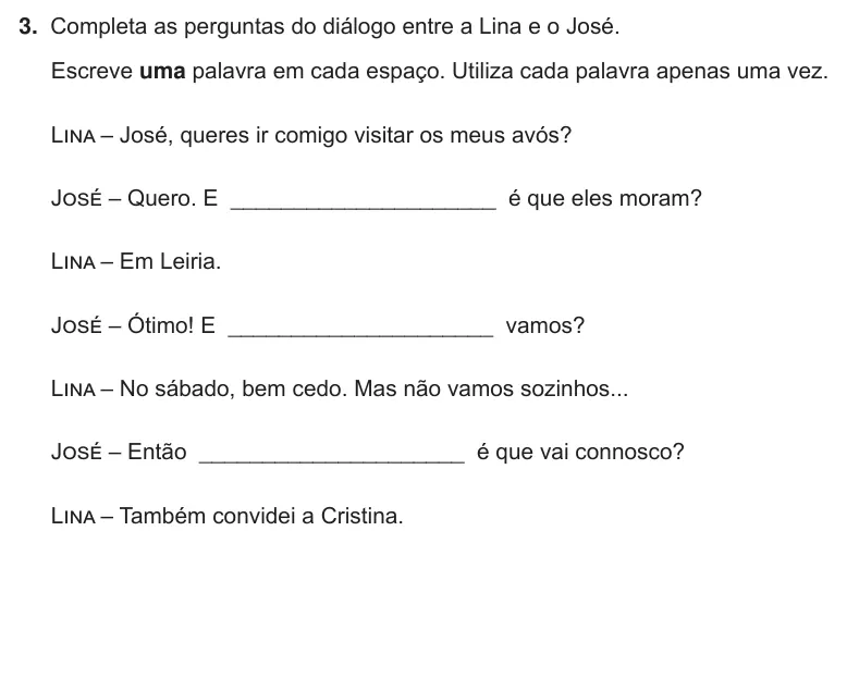 Exercise Part III · 3 — 3. Completa as perguntas do diálogo entre a Lina e o José. Escreve uma palavra em cada espaço. Utiliza cada palavra apenas uma vez. Lina – José, queres ir comigo visitar os meus avós? José – Quero. E…