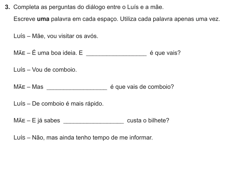 Exercise Part III · 3 — 3. Completa as perguntas do diálogo entre o Luís e a mãe. Escreve uma palavra em cada espaço. Utiliza cada palavra apenas uma vez. Luís – Mãe, vou visitar os avós. Mãe – É uma boa ideia. E __________________ é que vais?…