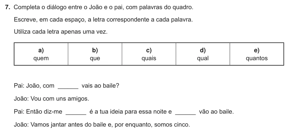 Exercise Part B · 7 — 7. Completa o diálogo entre o João e o pai, com palavras do quadro. Escreve, em cada espaço, a letra correspondente a cada palavra. Utiliza cada letra apenas uma vez. a) quem b) que c) quais d) qual e) quantos Pai:…