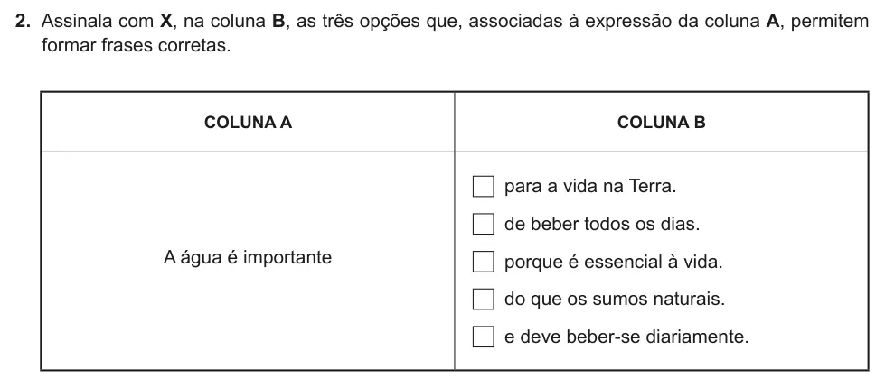 Exercise Part II · 2 — 2. Assinala com X, na coluna B, as três opções que, associadas à expressão da coluna A, permitem formar frases corretas. COLUNA A COLUNA B A água é importante para a vida na Terra. de beber todos os dias. porque é…