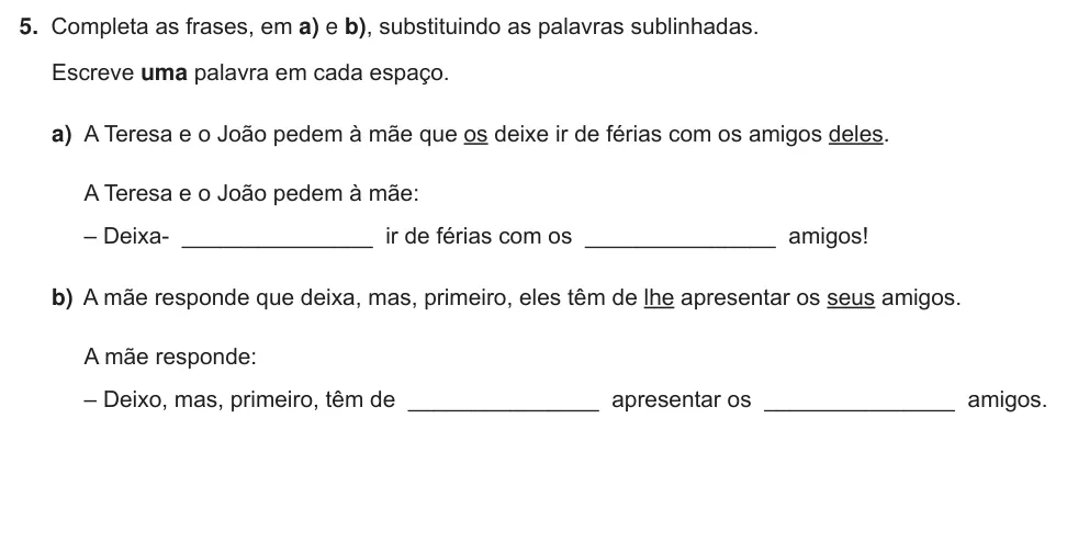 Exercise Part III · 5 — 5. Completa as frases, em a) e b), substituindo as palavras sublinhadas. Escreve uma palavra em cada espaço. a) A Teresa e o João pedem à mãe que os deixe ir de férias com os amigos deles. A Teresa e o João pedem à mãe:…