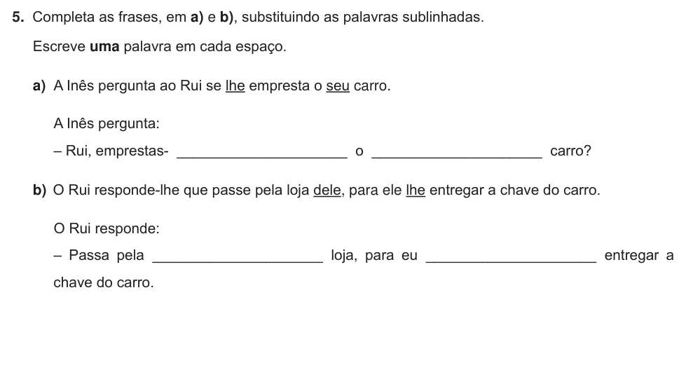 Exercise Part III · 5 — 5. Completa as frases, em a) e b), substituindo as palavras sublinhadas. Escreve uma palavra em cada espaço. a) A Inês pergunta ao Rui se lhe empresta o seu carro. A Inês pergunta: – Rui, emprestas-…