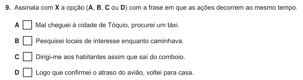Exercise Part B · 9 — 9. Assinala com X a opção (A, B, C ou D) com a frase em que as ações decorrem ao mesmo tempo. A Mal cheguei à cidade de Tóquio, procurei um táxi. B Pesquisei locais de interesse enquanto caminhava. C Dirigi-me aos…