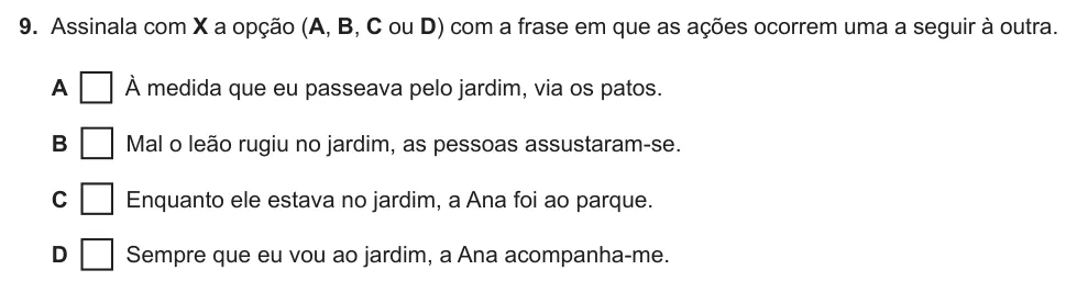 Exercise Part B · 9 — 9. Assinala com X a opção (A, B, C ou D) com a frase em que as ações ocorrem uma a seguir à outra. A À medida que eu passeava pelo jardim, via os patos. B Mal o leão rugiu no jardim, as pessoas assustaram-se. C Enquanto…