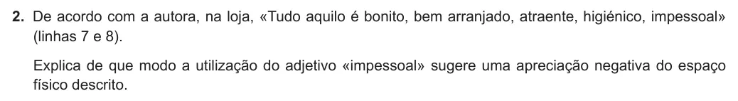 Exercise Part III · 2 — 2. De acordo com a autora, na loja, «Tudo aquilo é bonito, bem arranjado, atraente, higiénico, impessoal» (linhas 7 e 8). Explica de que modo a utilização do adjetivo «impessoal» sugere uma apreciação negativa do espaço…