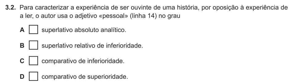 Exercise 3.2 — 3.2. Para caracterizar a experiência de ser ouvinte de uma história, por oposição à experiência de a ler, o autor usa o adjetivo «pessoal» (linha 14) no grau A superlativo absoluto analítico. B superlativo relativo de…