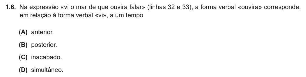 Exercise Part II · 1.6 — 1.6. Na expressão «vi o mar de que ouvira falar» (linhas 32 e 33), a forma verbal «ouvira» corresponde, em relação à forma verbal «vi», a um tempo (A) anterior. (B) posterior. (C) inacabado. (D) simultâneo.