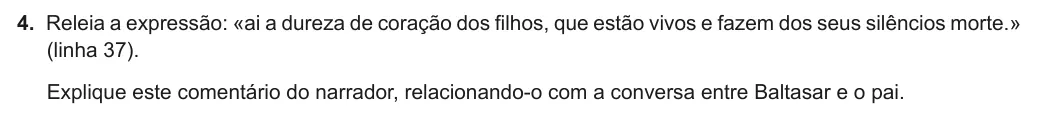 Exercise Part I · 4 — 4. Releia a expressão: «ai a dureza de coração dos filhos, que estão vivos e fazem dos seus silêncios morte.» (linha 37). Explique este comentário do narrador, relacionando-o com a conversa entre Baltasar e o pai.