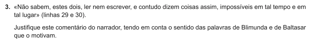 Exercise Part I · 3 — 3. «Não sabem, estes dois, ler nem escrever, e contudo dizem coisas assim, impossíveis em tal tempo e em tal lugar» (linhas 29 e 30). Justifique este comentário do narrador, tendo em conta o sentido das palavras de…