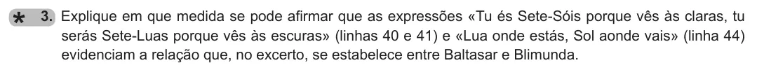 Exercise Part I · 3 — 3. Explique em que medida se pode afirmar que as expressões «Tu és Sete-Sóis porque vês às claras, tu serás Sete-Luas porque vês às escuras» (linhas 40 e 41) e «Lua onde estás, Sol aonde vais» (linha 44) evidenciam a…